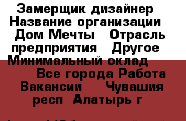 Замерщик-дизайнер › Название организации ­ Дом Мечты › Отрасль предприятия ­ Другое › Минимальный оклад ­ 30 000 - Все города Работа » Вакансии   . Чувашия респ.,Алатырь г.